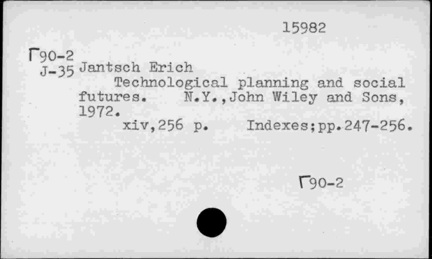 ﻿15982
P9O-2
j_35 Jantsoh Erich
Technological planning and social futures. N.Y.,John Wiley and Sons, 1972.
xiv,256 p. Indexes;pp.247-256.
C9O-2